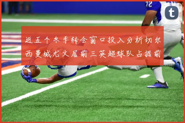 近五个冬季转会窗口投入分析切尔西曼城尤文居前三英超球队占据前十五名中的七席