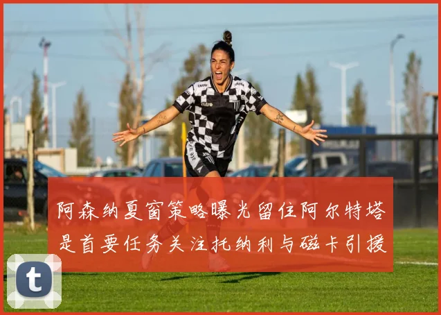 阿森纳夏窗策略曝光留住阿尔特塔是首要任务关注托纳利与磁卡引援动态