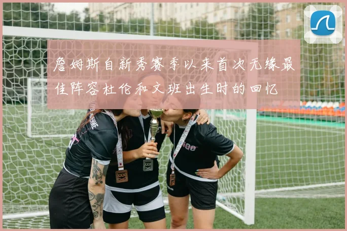 詹姆斯自新秀赛季以来首次无缘最佳阵容杜伦和文班出生时的回忆