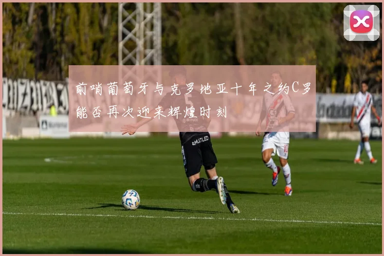 前哨葡萄牙与克罗地亚十年之约C罗能否再次迎来辉煌时刻