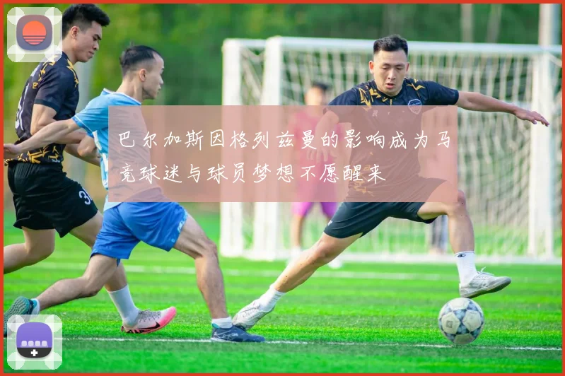 巴尔加斯因格列兹曼的影响成为马竞球迷与球员梦想不愿醒来