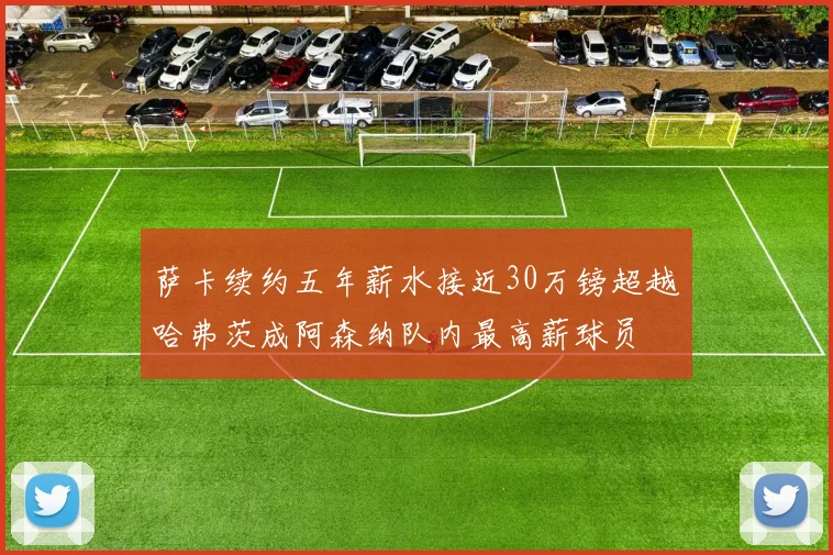 萨卡续约五年薪水接近30万镑超越哈弗茨成阿森纳队内最高薪球员