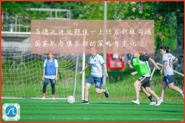 马德兴评论邵佳一上任后积极沟通国家队与俱乐部的策略与变化