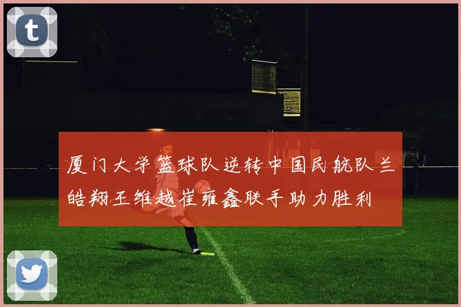 厦门大学篮球队逆转中国民航队兰皓翔王维越崔雍鑫联手助力胜利