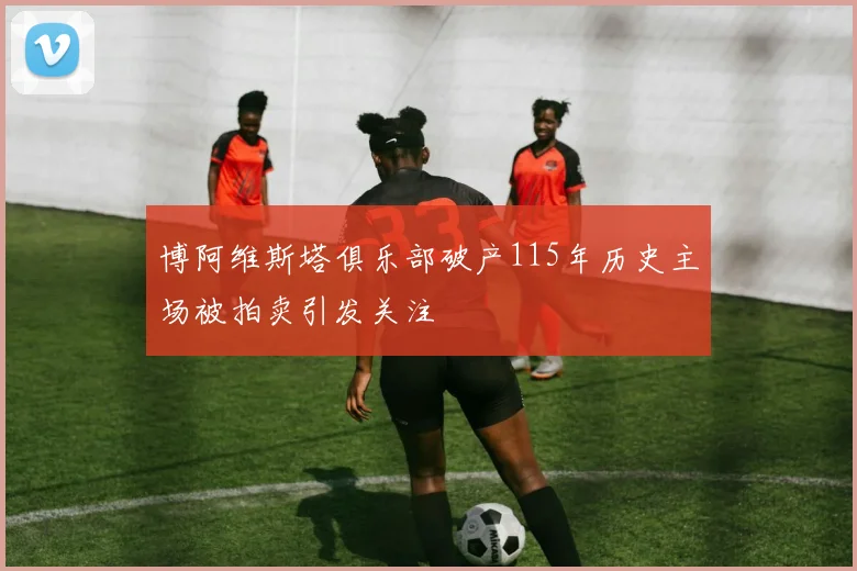 博阿维斯塔俱乐部破产115年历史主场被拍卖引发关注