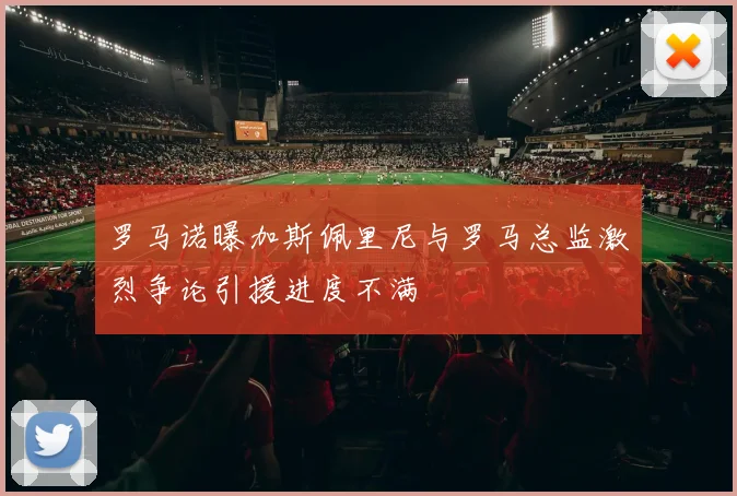 罗马诺曝加斯佩里尼与罗马总监激烈争论引援进度不满
