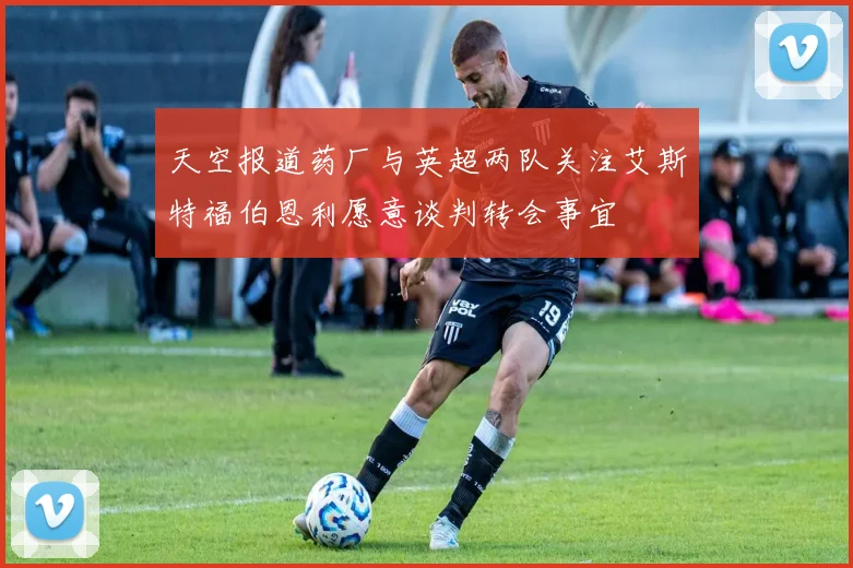 天空报道药厂与英超两队关注艾斯特福伯恩利愿意谈判转会事宜