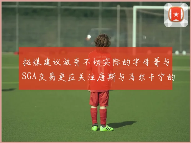 拓媒建议放弃不切实际的字母哥与SGA交易更应关注唐斯与马尔卡宁的潜力