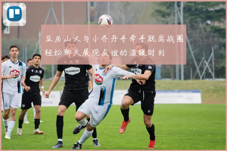 亚历山大与小乔丹手牵手脱离战圈轻松聊天展现友谊的温暖时刻