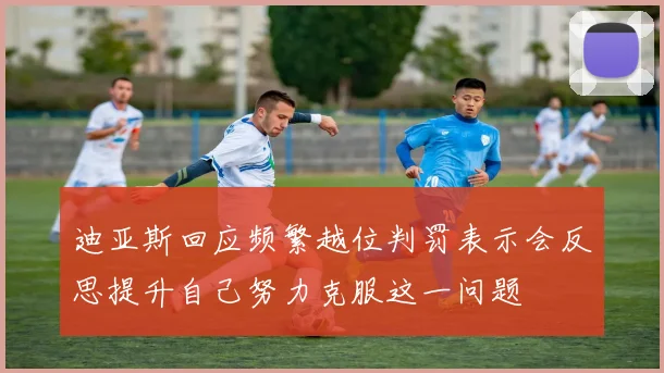 迪亚斯回应频繁越位判罚表示会反思提升自己努力克服这一问题