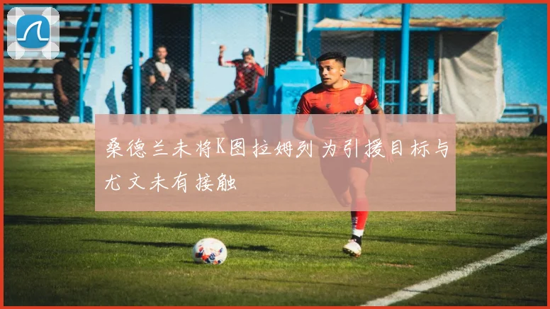 桑德兰未将K图拉姆列为引援目标与尤文未有接触