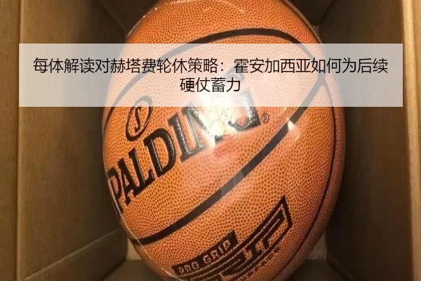 每体解读对赫塔费轮休策略：霍安加西亚如何为后续硬仗蓄力